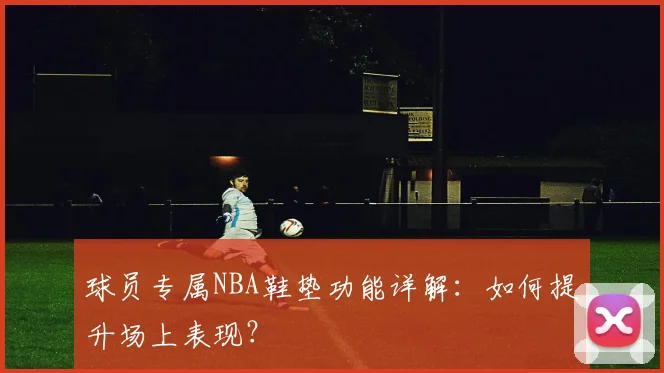 球员专属NBA鞋垫功能详解：如何提升场上表现？