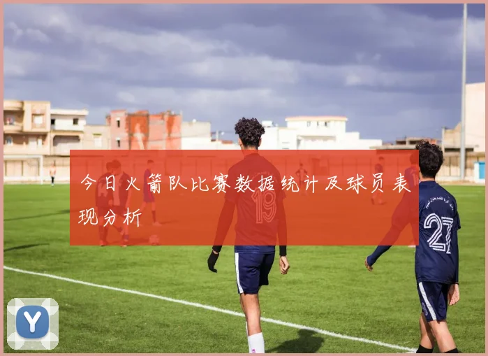 今日火箭队比赛数据统计及球员表现分析
